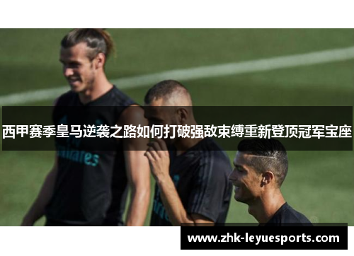 西甲赛季皇马逆袭之路如何打破强敌束缚重新登顶冠军宝座