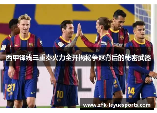 西甲锋线三重奏火力全开揭秘争冠背后的秘密武器