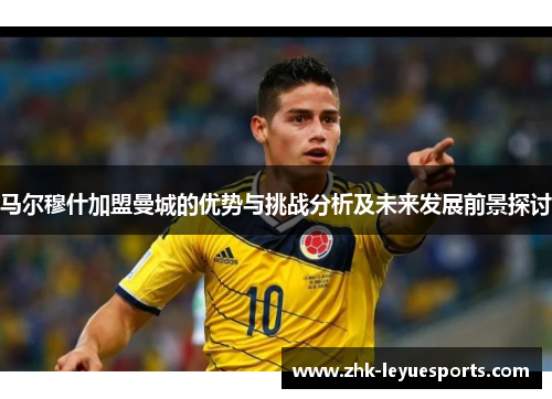 马尔穆什加盟曼城的优势与挑战分析及未来发展前景探讨